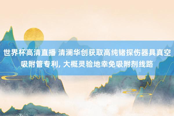 世界杯高清直播 清澜华创获取高纯锗探伤器具真空吸附管专利, 大概灵验地幸免吸附剂线路