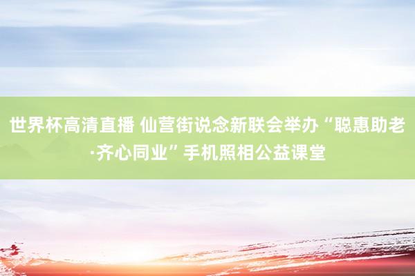 世界杯高清直播 仙营街说念新联会举办“聪惠助老·齐心同业”手机照相公益课堂