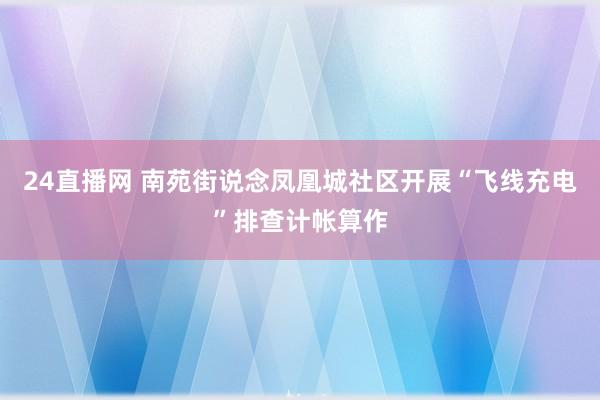 24直播网 南苑街说念凤凰城社区开展“飞线充电”排查计帐算作