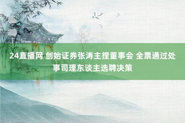 24直播网 创始证券张涛主捏董事会 全票通过处事司理东谈主选聘决策