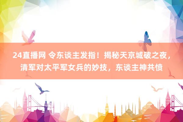 24直播网 令东谈主发指!揭秘天京城破之夜,清军对太平军女兵的妙技,东谈主神共愤