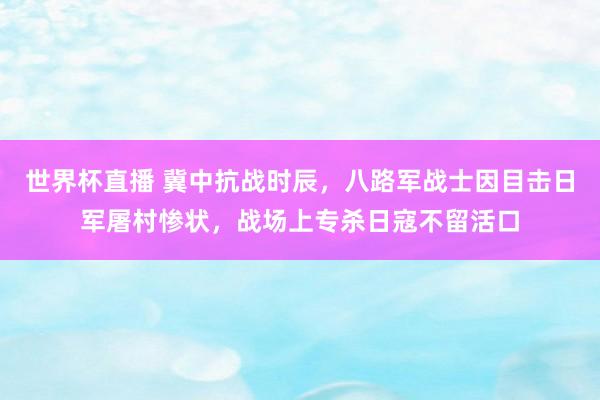 世界杯直播 冀中抗战时辰,八路军战士因目击日军屠村惨状,战场上专杀日寇不留活口