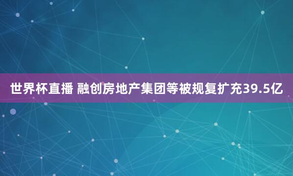 世界杯直播 融创房地产集团等被规复扩充39.5亿