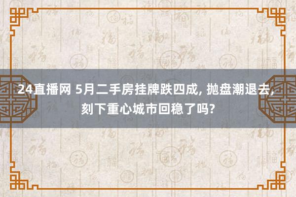 24直播网 5月二手房挂牌跌四成, 抛盘潮退去, 刻下重心城市回稳了吗?