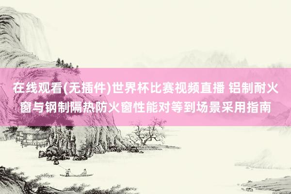在线观看(无插件)世界杯比赛视频直播 铝制耐火窗与钢制隔热防火窗性能对等到场景采用指南