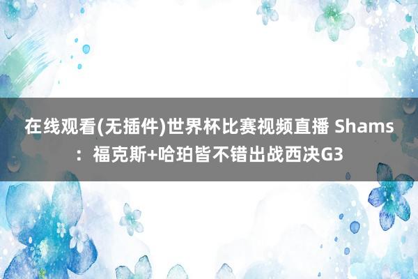 在线观看(无插件)世界杯比赛视频直播 Shams：福克斯+哈珀皆不错出战西决G3