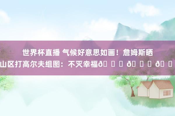 世界杯直播 气候好意思如画！詹姆斯晒在山区打高尔夫组图：不灭幸福👑🙌🏾