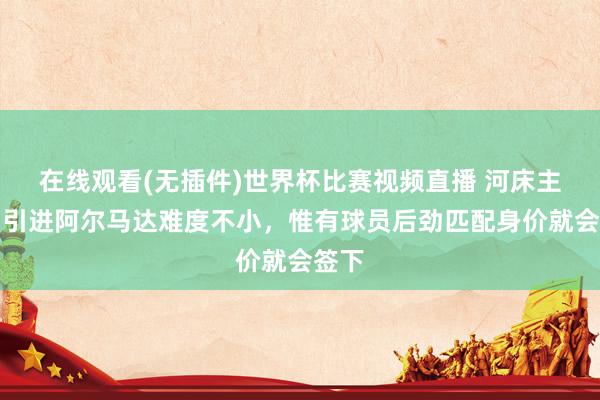 在线观看(无插件)世界杯比赛视频直播 河床主席:引进阿尔马达难度不小,惟有球员后劲匹配身价就会签下