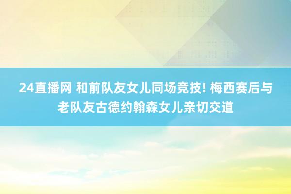 24直播网 和前队友女儿同场竞技! 梅西赛后与老队友古德约翰森女儿亲切交道