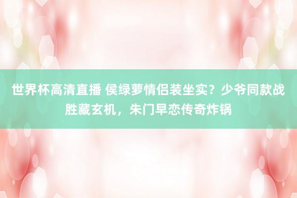 世界杯高清直播 侯绿萝情侣装坐实?少爷同款战胜藏玄机,朱门早恋传奇炸锅
