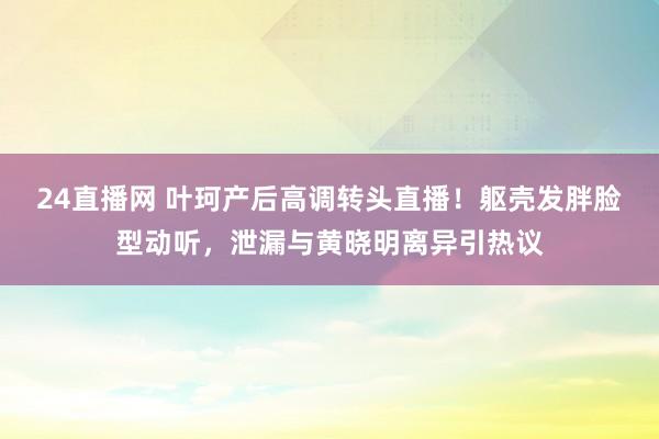 24直播网 叶珂产后高调转头直播!躯壳发胖脸型动听,泄漏与黄晓明离异引热议