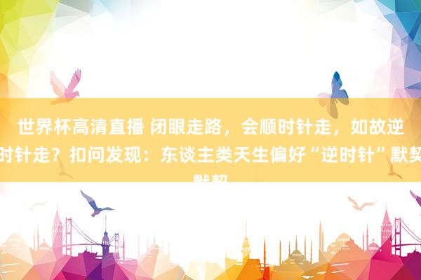 世界杯高清直播 闭眼走路,会顺时针走,如故逆时针走?扣问发现:东谈主类天生偏好“逆时针”默契