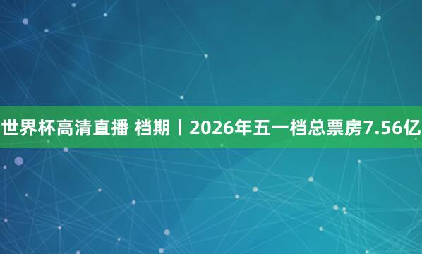 世界杯高清直播 档期丨2026年五一档总票房7.56亿