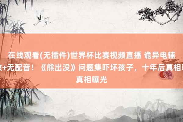 在线观看(无插件)世界杯比赛视频直播 诡异电辅音效+无配音!《熊出没》问题集吓坏孩子,十年后真相曝光