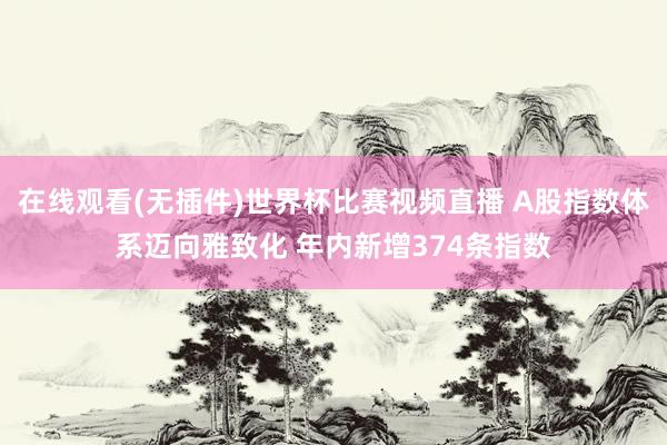 在线观看(无插件)世界杯比赛视频直播 A股指数体系迈向雅致化 年内新增374条指数