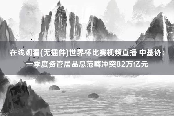在线观看(无插件)世界杯比赛视频直播 中基协：一季度资管居品总范畴冲突82万亿元