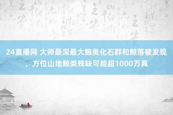 24直播网 大师最深最大鲸类化石群和鲸落被发现,方位山地鲸类残缺可能超1000万具