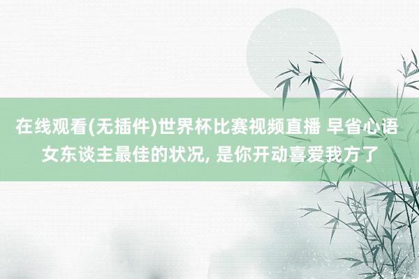 在线观看(无插件)世界杯比赛视频直播 早省心语 女东谈主最佳的状况, 是你开动喜爱我方了