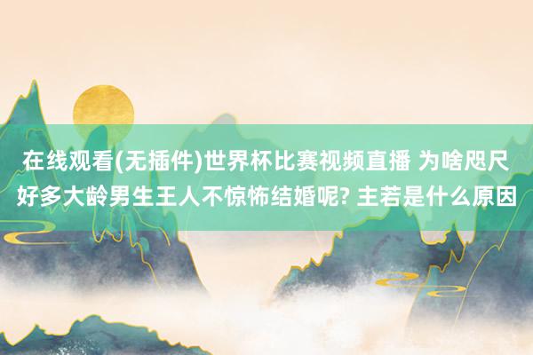 在线观看(无插件)世界杯比赛视频直播 为啥咫尺好多大龄男生王人不惊怖结婚呢? 主若是什么原因