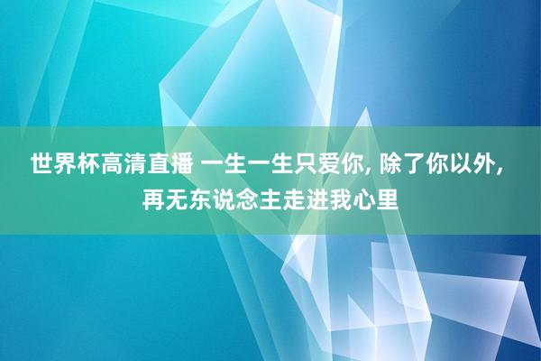 世界杯高清直播 一生一生只爱你, 除了你以外, 再无东说念主走进我心里