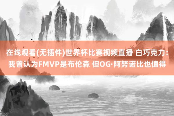 在线观看(无插件)世界杯比赛视频直播 白巧克力：我曾认为FMVP是布伦森 但OG·阿努诺比也值得