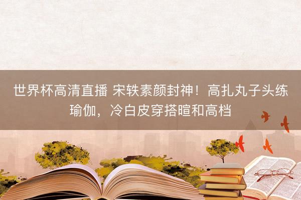 世界杯高清直播 宋轶素颜封神!高扎丸子头练瑜伽,冷白皮穿搭暄和高档