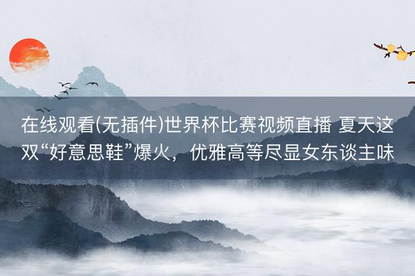 在线观看(无插件)世界杯比赛视频直播 夏天这双“好意思鞋”爆火,优雅高等尽显女东谈主味