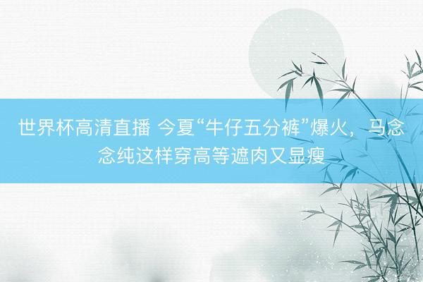 世界杯高清直播 今夏“牛仔五分裤”爆火,马念念纯这样穿高等遮肉又显瘦