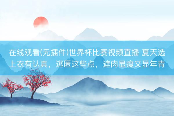 在线观看(无插件)世界杯比赛视频直播 夏天选上衣有认真,逃匿这些点,遮肉显瘦又显年青