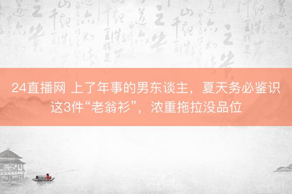 24直播网 上了年事的男东谈主，夏天务必鉴识这3件“老翁衫”，浓重拖拉没品位