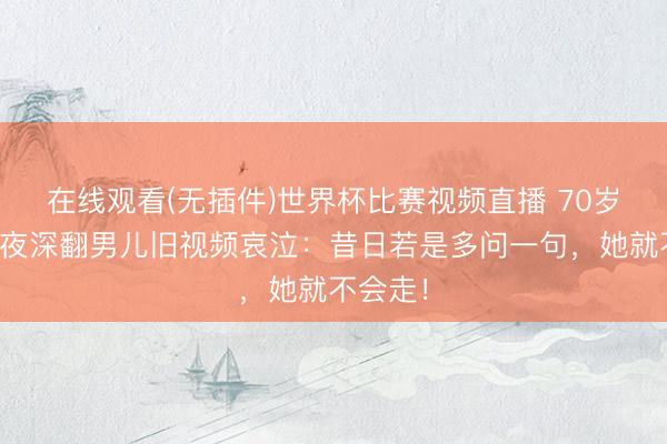 在线观看(无插件)世界杯比赛视频直播 70岁老父亲夜深翻男儿旧视频哀泣：昔日若是多问一句，她就不会走！