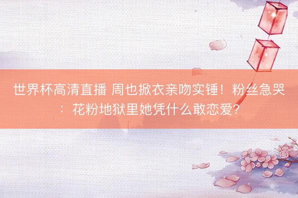 世界杯高清直播 周也掀衣亲吻实锤!粉丝急哭:花粉地狱里她凭什么敢恋爱?