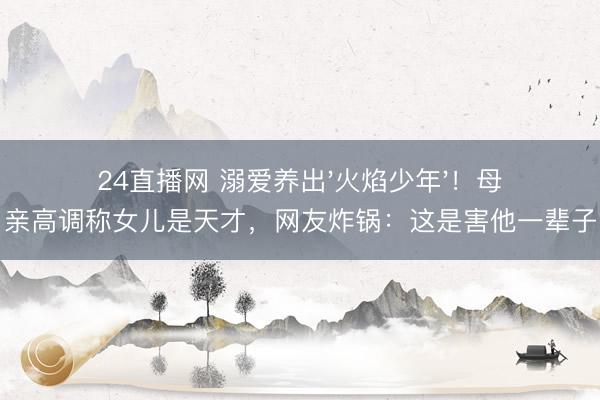 24直播网 溺爱养出'火焰少年'!母亲高调称女儿是天才,网友炸锅:这是害他一辈子