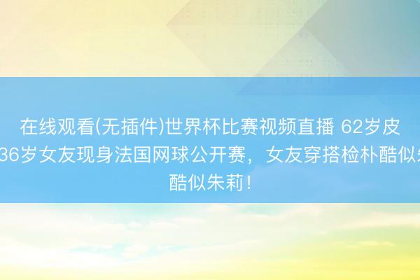 在线观看(无插件)世界杯比赛视频直播 62岁皮特带36岁女友现身法国网球公开赛，女友穿搭检朴酷似朱莉！