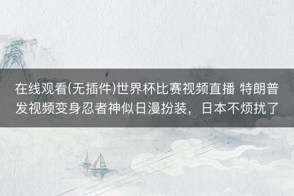 在线观看(无插件)世界杯比赛视频直播 特朗普发视频变身忍者神似日漫扮装，日本不烦扰了