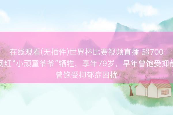 在线观看(无插件)世界杯比赛视频直播 超700万粉丝网红“小顽童爷爷”牺牲,享年79岁,早年曾饱受抑郁症困扰