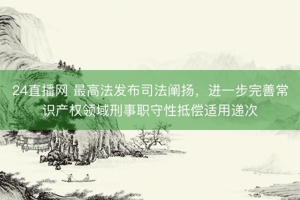 24直播网 最高法发布司法阐扬,进一步完善常识产权领域刑事职守性抵偿适用递次