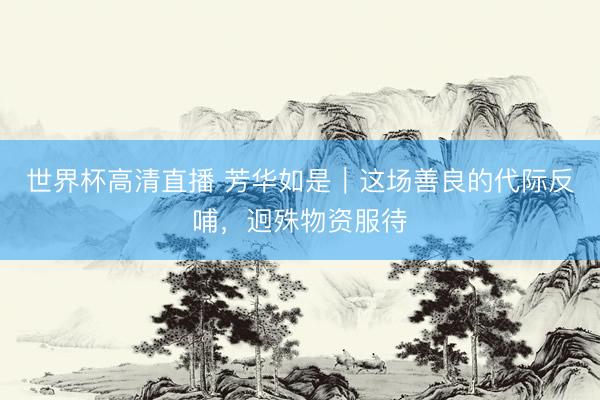 世界杯高清直播 芳华如是|这场善良的代际反哺,迥殊物资服待