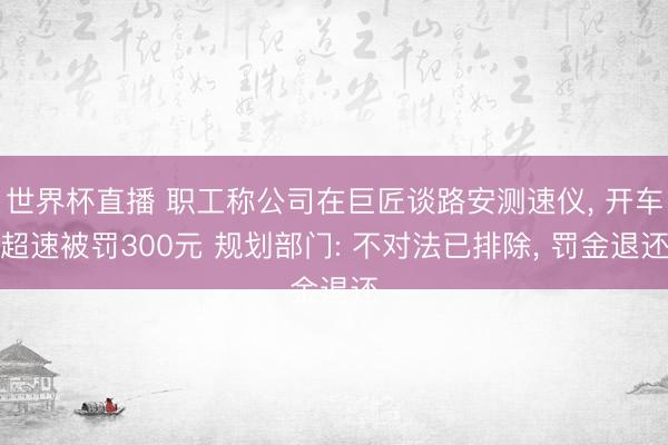 世界杯直播 职工称公司在巨匠谈路安测速仪, 开车超速被罚300元 规划部门: 不对法已排除, 罚金退还