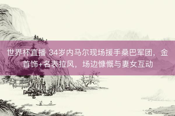 世界杯直播 34岁内马尔现场援手桑巴军团,金首饰+名表拉风,场边慷慨与妻女互动
