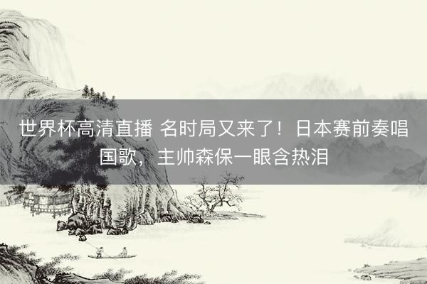 世界杯高清直播 名时局又来了！日本赛前奏唱国歌，主帅森保一眼含热泪