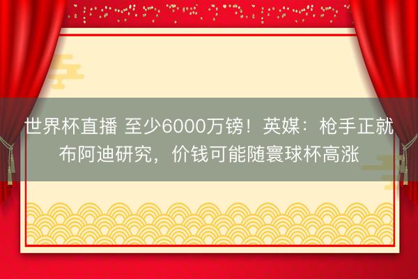 世界杯直播 至少6000万镑!英媒:枪手正就布阿迪研究,价钱可能随寰球杯高涨