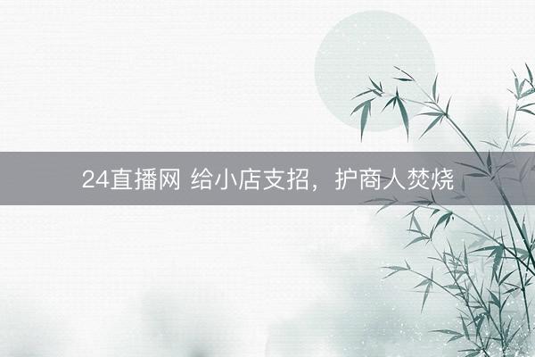 24直播网 给小店支招，护商人焚烧