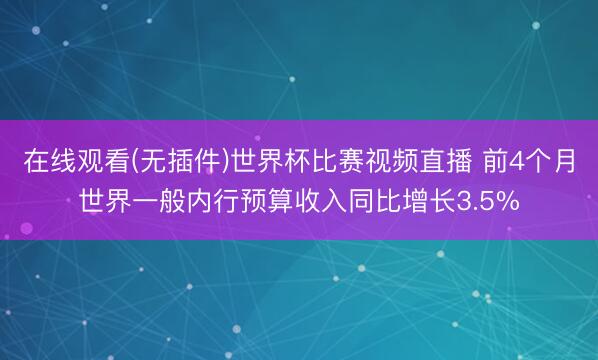 在线观看(无插件)世界杯比赛视频直播 前4个月世界一般内行预算收入同比增长3.5%
