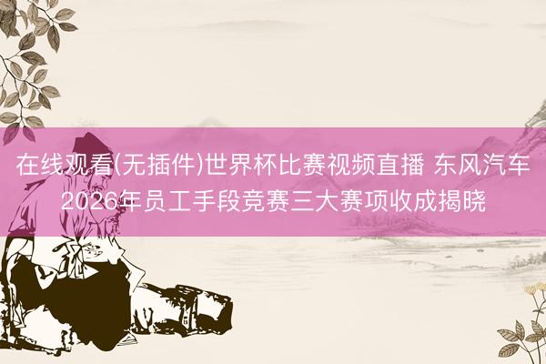 在线观看(无插件)世界杯比赛视频直播 东风汽车2026年员工手段竞赛三大赛项收成揭晓