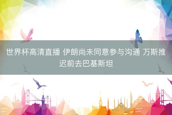 世界杯高清直播 伊朗尚未同意参与沟通 万斯推迟前去巴基斯坦