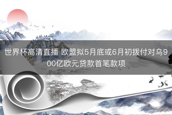 世界杯高清直播 欧盟拟5月底或6月初拨付对乌900亿欧元贷款首笔款项