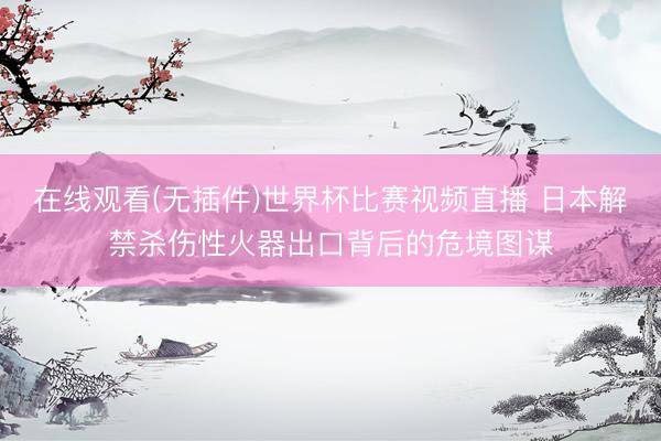 在线观看(无插件)世界杯比赛视频直播 日本解禁杀伤性火器出口背后的危境图谋