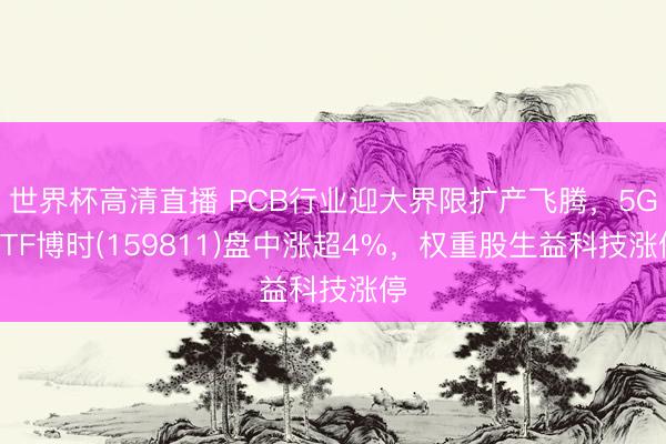 世界杯高清直播 PCB行业迎大界限扩产飞腾，5GETF博时(159811)盘中涨超4%，权重股生益科技涨停