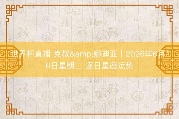 世界杯直播 克叔&娜迪亚︱2026年6月16日星期二 逐日星座运势